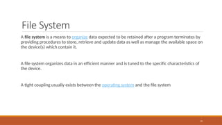 File System
A file system is a means to organize data expected to be retained after a program terminates by
providing procedures to store, retrieve and update data as well as manage the available space on
the device(s) which contain it.
A file system organizes data in an efficient manner and is tuned to the specific characteristics of
the device.
A tight coupling usually exists between the operating system and the file system
79
 