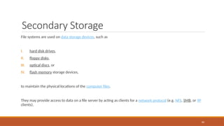 Secondary Storage
File systems are used on data storage devices, such as
I. hard disk drives,
II. floppy disks,
III. optical discs, or
IV. flash memory storage devices,
to maintain the physical locations of the computer files.
They may provide access to data on a file server by acting as clients for a network protocol (e.g. NFS, SMB, or 9P
clients),
80
 