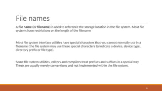 File names
A file name (or filename) is used to reference the storage location in the file system. Most file
systems have restrictions on the length of the filename
Most file system interface utilities have special characters that you cannot normally use in a
filename (the file system may use these special characters to indicate a device, device type,
directory prefix or file type).
Some file system utilities, editors and compilers treat prefixes and suffixes in a special way.
These are usually merely conventions and not implemented within the file system.
81
 