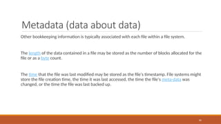 Metadata (data about data)
Other bookkeeping information is typically associated with each file within a file system.
The length of the data contained in a file may be stored as the number of blocks allocated for the
file or as a byte count.
The time that the file was last modified may be stored as the file's timestamp. File systems might
store the file creation time, the time it was last accessed, the time the file's meta-data was
changed, or the time the file was last backed up.
82
 