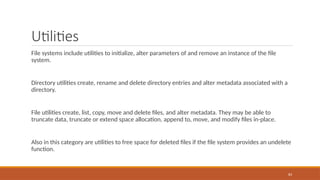 Utilities
File systems include utilities to initialize, alter parameters of and remove an instance of the file
system.
Directory utilities create, rename and delete directory entries and alter metadata associated with a
directory.
File utilities create, list, copy, move and delete files, and alter metadata. They may be able to
truncate data, truncate or extend space allocation, append to, move, and modify files in-place.
Also in this category are utilities to free space for deleted files if the file system provides an undelete
function.
83
 