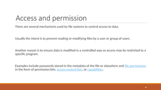 Access and permission
There are several mechanisms used by file systems to control access to data.
Usually the intent is to prevent reading or modifying files by a user or group of users.
Another reason is to ensure data is modified in a controlled way so access may be restricted to a
specific program.
Examples include passwords stored in the metadata of the file or elsewhere and file permissions
in the form of permission bits, access control lists, or capabilities.
84
 