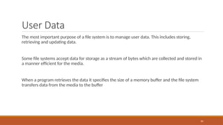 User Data
The most important purpose of a file system is to manage user data. This includes storing,
retrieving and updating data.
Some file systems accept data for storage as a stream of bytes which are collected and stored in
a manner efficient for the media.
When a program retrieves the data it specifies the size of a memory buffer and the file system
transfers data from the media to the buffer
85
 