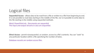 Logical files
Sequential Access - allows data to be read from a file or written to a file from beginning to end.
It is not possible to read data starting in the middle of the file, nor is it possible to write data to
the file starting in the middle using sequential methods.
Word, PowerPoint etc. Documents are sequential
The input and output streams in Java are sequential.
Direct Access - permit nonsequential, or random, access to a file's contents. You can "seek" to
any particular location within a file specifying the number of bytes.
Database records are random access files.
87
 