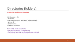 Directories (folders)
Collections of files and Directories
Attributes of a file
- filename
- file type(extension) (ex: Word, PowerPoint etc.)
- owner ID
- date created
- date last modified
Non-visible attributes of a file
- file location on disk <track,sector>
- file internal type (ex: contiguous, linked, indexed)
91
 