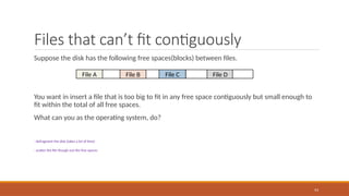 Files that can’t fit contiguously
Suppose the disk has the following free spaces(blocks) between files.
You want in insert a file that is too big to fit in any free space contiguously but small enough to
fit within the total of all free spaces.
What can you as the operating system, do?
- defragment the disk (takes a lot of time)
- scatter the file though out the free spaces
93
File A File B File C File D
 