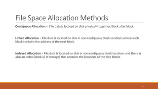 File Space Allocation Methods
Contiguous Allocation – File data is located on disk physically together. Block after block.
Linked Allocation – File data is located on disk in non-contiguous block locations where each
block contains the address of the next block.
Indexed Allocation – File data is located on disk in non-contiguous block locations and there is
also an index (block(s) of storage) that contains the locations of the files blocks
94
 
