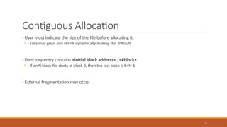 Contiguous Allocation
- User must indicate the size of the file before allocating it.
◦ - Files may grow and shrink dynamically making this difficult
- Directory entry contains <initial block address> , <#block>
◦ - If an N block file starts at block B, then the last block is B+N-1
- External fragmentation may occur
95
 