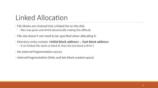 Linked Allocation
- File blocks are chained into a linked list on the disk
◦ - files may grow and shrink dynamically making this difficult.
- File size doesn’t not need to be specified when allocating it.
- Directory entry contain <initial block address> , <last block address>
◦ - If an N block file starts at block B, then the last block is B+N-1
- No external fragmentation occurs
- internal fragmentation (links and last block wasted space)
97
 