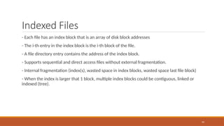 Indexed Files
- Each file has an index block that is an array of disk block addresses
- The i-th entry in the index block is the i-th block of the file.
- A file directory entry contains the address of the index block.
- Supports sequential and direct access files without external fragmentation.
- Internal fragmentation (index(s), wasted space in index blocks, wasted space last file block)
- When the index is larger that 1 block, multiple index blocks could be contiguous, linked or
indexed (tree).
99
 
