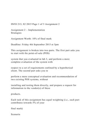 INFO 213, S2 2015 Page 1 of 3 Assignment 2
Assignment 2 – Implementation
Strategies
Assignment Worth: 10% of final mark
Deadline: Friday 4th September 2015 at 5pm
This assignment is broken into two parts. The first part asks you
to start with the point-of-sale (POS)
system that you evaluated in lab 3, and perform a more
complete evaluation of the system with
respect to a set of requirements outlined by a hypothetical
client. The second part asks you to
perform a more conceptual evaluation and recommendation of
two existing POS systems, without
installing and testing them directly, and prepare a request for
information to the vendor(s) of these
products.
Each task of this assignment has equal weighting (i.e., each part
contributes towards 5% of your
final mark)
Scenario
 
