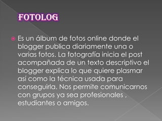 

Es un álbum de fotos online donde el
blogger publica diariamente una o
varias fotos. La fotografía inicia el post
acompañada de un texto descriptivo el
blogger explica lo que quiere plasmar
así como la técnica usada para
conseguirla. Nos permite comunicarnos
con grupos ya sea profesionales ,
estudiantes o amigos.

 