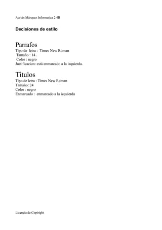 Adrián Márquez Informatica 2 4B


Decisiones de estilo


Parrafos
Tipo de letra : Times New Roman
 Tamaño : 14 .
 Color : negro
Justificacion: está enmarcado a la izquierda.


Titulos
Tipo de letra : Times New Roman
Tamaño: 24
Color : negro
Enmarcado : enmarcado a la izquierda




Licencia de Copiright
 