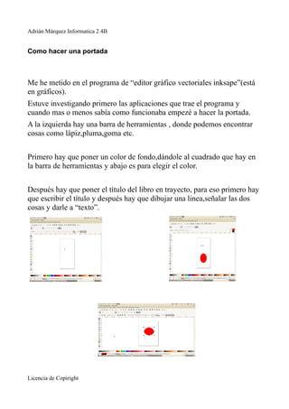 Adrián Márquez Informatica 2 4B


Como hacer una portada



Me he metido en el programa de “editor gráfico vectoriales inksape”(está
en gráficos).
Estuve investigando primero las aplicaciones que trae el programa y
cuando mas o menos sabía como funcionaba empezé a hacer la portada.
A la izquierda hay una barra de herramientas , donde podemos encontrar
cosas como lápiz,pluma,goma etc.


Primero hay que poner un color de fondo,dándole al cuadrado que hay en
la barra de herramientas y abajo es para elegir el color.


Después hay que poner el título del libro en trayecto, para eso primero hay
que escribir el título y después hay que dibujar una linea,señalar las dos
cosas y darle a “texto”.




Licencia de Copiright
 