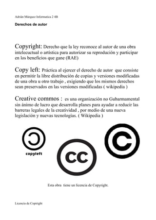 Adrián Márquez Informatica 2 4B

Derechos de autor




Copyright: Derecho que la ley reconoce al autor de una obra
intelecuctual o artística para autorizar su reprodución y participar
en los beneficios que gane (RAE)

Copy left: Práctica al ejercer el derecho de autor     que consiste
en permitir la libre distribución de copias y versiones modificadas
de una obra u otro trabajo , exigiendo que los mismos derechos
sean preservados en las versiones modificadas ( wikipedia )

Creative commos :           es una organización no Gubarmamental
sin ánimo de lucro que desarrolla planes para ayudar a reducir las
barreras legales de la creatividad , por medio de una nueva
legislación y nuevas tecnologías. ( Wikipedia )




                        Esta obra tiene un licencia de Copyright.



Licencia de Copiright
 