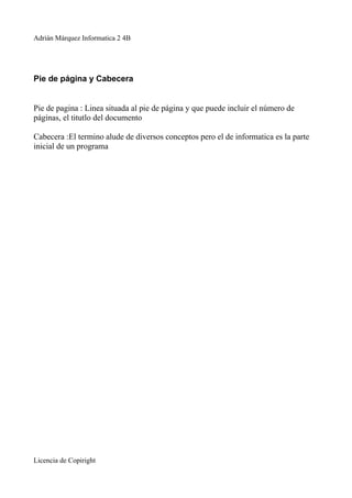 Adrián Márquez Informatica 2 4B




Pie de página y Cabecera


Pie de pagina : Linea situada al pie de página y que puede incluir el número de
páginas, el titutlo del documento

Cabecera :El termino alude de diversos conceptos pero el de informatica es la parte
inicial de un programa




Licencia de Copiright
 