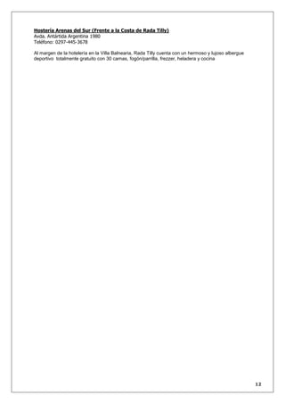Hostería Arenas del Sur (Frente a la Costa de Rada Tilly)
Avda. Antártida Argentina 1980
Teléfono: 0297-445-3678
Al margen de la hotelería en la Villa Balnearia, Rada Tilly cuenta con un hermoso y lujoso albergue
deportivo totalmente gratuito con 30 camas, fogón/parrilla, frezzer, heladera y cocina

12

 
