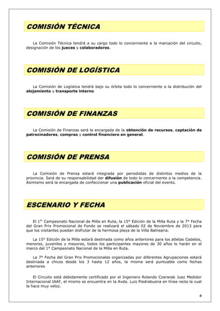 COMISIÓN TÉCNICA
La Comisión Técnica tendrá a su cargo todo lo concerniente a la marcación del circuito,
designación de los jueces y colaboradores.

COMISIÓN DE LOGÍSTICA
La Comisión de Logística tendrá bajo su órbita todo lo concerniente a la distribución del
alojamiento y transporte interno

COMISIÓN DE FINANZAS
La Comisión de Finanzas será la encargada de la obtención de recursos, captación de
patrocinadores, compras y control financiero en general.

COMISIÓN DE PRENSA
La Comisión de Prensa estará integrada por periodistas de distintos medios de la
provincia. Será de su responsabilidad dar difusión de todo lo concerniente a la competencia.
Asimismo será la encargada de confeccionar una publicación oficial del evento.

ESCENARIO Y FECHA
El 1er Campeonato Nacional de Milla en Ruta, la 15° Edición de la Milla Ruta y la 7° Fecha
del Gran Prix Promocional de Fondo se realizará el sábado 02 de Noviembre de 2013 para
que los visitantes puedan disfrutar de la hermosa playa de la Villa Balnearia.
La 15° Edición de la Milla estará destinada como años anteriores para los atletas Cadetes,
menores, juveniles y mayores, todos los participantes mayores de 30 años lo harán en el
marco del 1° Campeonato Nacional de la Milla en Ruta.
La 7° Fecha del Gran Prix Promocionales organizadas por diferentes Agrupaciones estará
destinada a chicos desde los 3 hasta 12 años, la misma será puntuable como fechas
anteriores
El Circuito está debidamente certificado por el Ingeniero Rolando Czerwiak Juez Medidor
Internacional IAAF, el mismo se encuentra en la Avda. Luis Piedrabuena en línea recta la cual
la hace muy veloz.
4

 