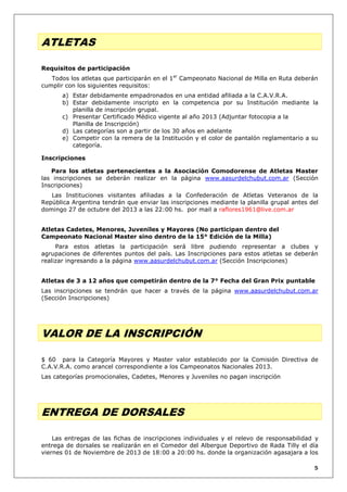 ATLETAS
Requisitos de participación
Todos los atletas que participarán en el 1er Campeonato Nacional de Milla en Ruta deberán
cumplir con los siguientes requisitos:
a) Estar debidamente empadronados en una entidad afiliada a la C.A.V.R.A.
b) Estar debidamente inscripto en la competencia por su Institución mediante la
planilla de inscripción grupal.
c) Presentar Certificado Médico vigente al año 2013 (Adjuntar fotocopia a la
Planilla de Inscripción)
d) Las categorías son a partir de los 30 años en adelante
e) Competir con la remera de la Institución y el color de pantalón reglamentario a su
categoría.
Inscripciones
Para los atletas pertenecientes a la Asociación Comodorense de Atletas Master
las inscripciones se deberán realizar en la página www.aasurdelchubut.com.ar (Sección
Inscripciones)
Las Instituciones visitantes afiliadas a la Confederación de Atletas Veteranos de la
República Argentina tendrán que enviar las inscripciones mediante la planilla grupal antes del
domingo 27 de octubre del 2013 a las 22:00 hs. por mail a raflores1961@live.com.ar
Atletas Cadetes, Menores, Juveniles y Mayores (No participan dentro del
Campeonato Nacional Master sino dentro de la 15° Edición de la Milla)
Para estos atletas la participación será libre pudiendo representar a clubes y
agrupaciones de diferentes puntos del país. Las Inscripciones para estos atletas se deberán
realizar ingresando a la página www.aasurdelchubut.com.ar (Sección Inscripciones)
Atletas de 3 a 12 años que competirán dentro de la 7° Fecha del Gran Prix puntable
Las inscripciones se tendrán que hacer a través de la página www.aasurdelchubut.com.ar
(Sección Inscripciones)

VALOR DE LA INSCRIPCIÓN
$ 60 para la Categoría Mayores y Master valor establecido por la Comisión Directiva de
C.A.V.R.A. como arancel correspondiente a los Campeonatos Nacionales 2013.
Las categorías promocionales, Cadetes, Menores y Juveniles no pagan inscripción

ENTREGA DE DORSALES
Las entregas de las fichas de inscripciones individuales y el relevo de responsabilidad y
entrega de dorsales se realizarán en el Comedor del Albergue Deportivo de Rada Tilly el día
viernes 01 de Noviembre de 2013 de 18:00 a 20:00 hs. donde la organización agasajara a los
5

 