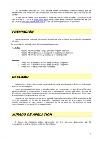 Los resultados oficiales de cada prueba serán anunciados inmediatamente por el
altoparlante. Los resultados se considerarán oficiales desde el momento de su lectura por el
locutor.
Los resultados finales serán enviados a todas las Instituciones afiliadas, publicados en el
sitio Web de la C.A.V.R.A. www.cavra.net y en la página de la Asociación de Atletismo del Sur
del Chubut www.aasurdelchubut.com.ar y en los medios gráficos de la provincia.

PREMIACIÓN
La premiación se realizará 30 minutos después de que se hayan anunciado los resultados
oficiales.
La organización se hará cargo de los siguientes premios:
Medallas
Medalla 70 mm dorada y Copa para el Campeón Nacional
Medalla 70 mm plateada y Copa para el Subcampeón Nacional
Medalla 70 mm de bronce y Copa para el tercer puesto
Trofeos
Trofeo para el atleta de mayor edad que haya competido
Trofeo para la atleta de mayor edad que haya competido
Trofeo para la delegación mas numerosa

RECLAMO
Toda reclamo deberá formularse en primera instancia verbalmente al Árbitro por el propio
atleta o por su delegado.
Los reclamos relacionados con resultados deben ser presentados por escrito en el formato
suministrado por la organización, firmado por el delegado en nombre del atleta, no más de
30 minutos después de haberse anunciado oficialmente los resultados. El reclamo deberá ser
acompañando por la suma de $ 200,00.
La persona que deposite un reclamo recibirá una copia que contendrá la anotación de la
hora de recepción. El Jurado de Apelación responderá por escrito a la mayor brevedad
posible. Asimismo se hará público el resultado de la reclamación. El depósito no será
reembolsado si la reclamación es desestimada.

JURADO DE APELACIÓN
El Jurado de Apelación estará compuesto por tres personas designadas por la
organización y será la máxima instancia de protesta.

7

 