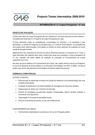 Projecto Testes Intermédios 2009-2010


                                       INFORMAÇÃO N.º 2 / Língua Portuguesa − 9.º ano



OBJECTO DE AVALIAÇÃO

O teste intermédio de Língua Portuguesa tem por referência o Currículo Nacional do Ensino Básico –
Competências Essenciais e o Programa de Língua Portuguesa em vigor.

O teste intermédio avalia as competências, enquadradas em domínios, e os conteúdos a elas
associados, no âmbito do Programa da disciplina para o 3.º Ciclo do Ensino Básico. As competências
enunciadas foram seleccionadas e formuladas no sentido de serem passíveis de avaliação em prova
escrita de duração limitada.

Relativamente aos conteúdos do domínio da Leitura Orientada previstos no Programa do 3.º Ciclo, o
teste intermédio não integrará itens sobre a leitura das obras que constituem o corpus obrigatório do
9.º ano. Também não serão objecto de avaliação os conteúdos de Funcionamento da Língua
específicos do 9º ano.

Nos itens da prova relativos ao Funcionamento da Língua, são usados termos comuns ao Programa,
ao Currículo Nacional do Ensino Básico e ao Dicionário Terminológico em linha (TLEBS). Os alunos
podem usar termos das diferentes terminologias constantes nestes documentos.


DOMÍNIOS E COMPETÊNCIAS

LEITURA E ESCRITA
    •   Reconstrução do significado de textos em função da relevância e da hierarquização das suas
        unidades informativas;
    •   Avaliação do significado e da intencionalidade de mensagens em discursos variados;
    •   Relacionação de textos com contextos de produção;
    •   Domínio de estratégias que permitem desfazer ambiguidades, deduzir sentidos implícitos e
        reconhecer usos figurativos;
    •   Organização e correcção da expressão escrita;
    •   Domínio do processo de escrita, no seu uso multifuncional.




FUNCIONAMENTO DA LÍNGUA
    •   Conhecimento sistematizado da estrutura e do uso do Português padrão.




Informação N.º 2 – Língua Portuguesa – 9.º ano                                                  1/4
 