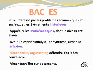 BAC ES
-Etre intéressé par les problèmes économiques et
sociaux, et les évènements historiques.
-Apprécier les mathématiques, dont le niveau est
élevé.
-Avoir un esprit d’analyse, de synthèse, aimer la
réflexion.
-Aimer écrire, argumenter, défendre des idées,
convaincre.
-Aimer travailler sur documents.
ROISSY
 