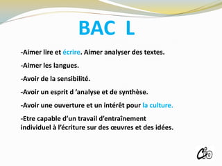 BAC L
-Aimer lire et écrire. Aimer analyser des textes.
-Aimer les langues.
-Avoir de la sensibilité.
-Avoir un esprit d ’analyse et de synthèse.
-Avoir une ouverture et un intérêt pour la culture.
-Etre capable d’un travail d’entraînement
individuel à l’écriture sur des œuvres et des idées.
ROISSY
 
