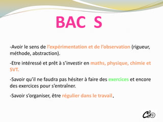-Avoir le sens de l’expérimentation et de l’observation (rigueur,
méthode, abstraction).
-Etre intéressé et prêt à s’investir en maths, physique, chimie et
SVT.
-Savoir qu’il ne faudra pas hésiter à faire des exercices et encore
des exercices pour s’entraîner.
-Savoir s’organiser, être régulier dans le travail.
BAC S
ROISSY
 