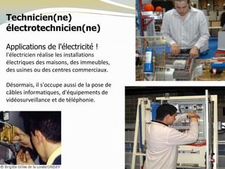 Technicien(ne)
électrotechnicien(ne)
Applications de l'électricité !
l'électricien réalise les installations
électriques des maisons, des immeubles,
des usines ou des centres commerciaux.
Désormais, il s'occupe aussi de la pose de
câbles informatiques, d'équipements de
vidéosurveillance et de téléphonie.
 