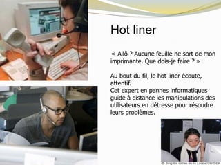 Hot liner
« Allô ? Aucune feuille ne sort de mon
imprimante. Que dois-je faire ? »
Au bout du fil, le hot liner écoute,
attentif.
Cet expert en pannes informatiques
guide à distance les manipulations des
utilisateurs en détresse pour résoudre
leurs problèmes.
 