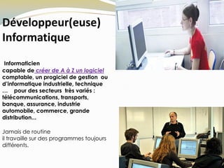 Développeur(euse)
Informatique
Informaticien
capable de créer de A à Z un logiciel
comptable, un progiciel de gestion ou
d’informatique industrielle, technique
… pour des secteurs très variés :
télécommunications, transports,
banque, assurance, industrie
automobile, commerce, grande
distribution...
Jamais de routine
il travaille sur des programmes toujours
différents.
 