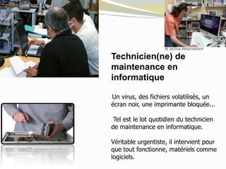 Technicien(ne) de
maintenance en
informatique
Un virus, des fichiers volatilisés, un
écran noir, une imprimante bloquée...
Tel est le lot quotidien du technicien
de maintenance en informatique.
Véritable urgentiste, il intervient pour
que tout fonctionne, matériels comme
logiciels.
 