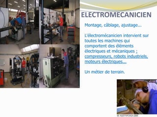 ELECTROMECANICIEN
Montage, câblage, ajustage...
L'électromécanicien intervient sur
toutes les machines qui
comportent des éléments
électriques et mécaniques :
compresseurs, robots industriels,
moteurs électriques...
Un métier de terrain.
 