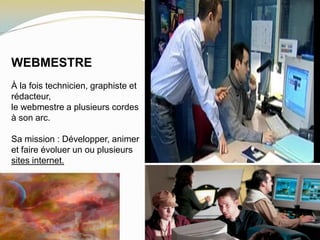 WEBMESTRE
À la fois technicien, graphiste et
rédacteur,
le webmestre a plusieurs cordes
à son arc.
Sa mission : Développer, animer
et faire évoluer un ou plusieurs
sites internet.
 