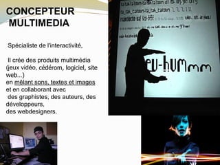 CONCEPTEUR
MULTIMEDIA
Spécialiste de l'interactivité,
Il crée des produits multimédia
(jeux vidéo, cédérom, logiciel, site
web…)
en mêlant sons, textes et images
et en collaborant avec
des graphistes, des auteurs, des
développeurs,
des webdesigners.
 