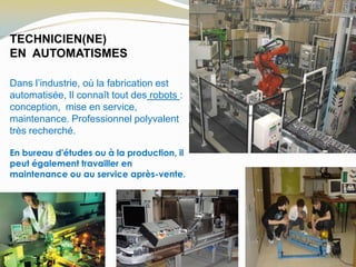 TECHNICIEN(NE)
EN AUTOMATISMES
Dans l’industrie, où la fabrication est
automatisée, Il connaît tout des robots :
conception, mise en service,
maintenance. Professionnel polyvalent
très recherché.
En bureau d'études ou à la production, il
peut également travailler en
maintenance ou au service après-vente.
 