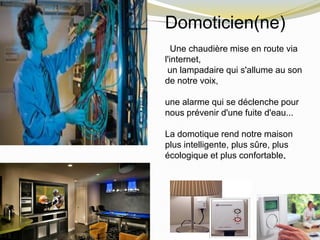 Domoticien(ne)
Une chaudière mise en route via
l'internet,
un lampadaire qui s'allume au son
de notre voix,
une alarme qui se déclenche pour
nous prévenir d'une fuite d'eau...
La domotique rend notre maison
plus intelligente, plus sûre, plus
écologique et plus confortable.
 
