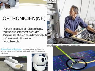 OPTRONICIEN(NE)
Mariant l'optique et l'électronique,
l'optronique intervient dans des
secteurs de plus en plus diversifiés, des
télécommunications à la
microchirurgie.
Optronique et Défense :les capteurs, les leurres,
les jumelles, la dissuasion nucléaire ou l'acquisition
de cible.
Système optronique de lutte contre le feu
 