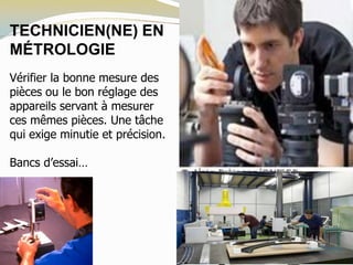 TECHNICIEN(NE) EN
MÉTROLOGIE
Vérifier la bonne mesure des
pièces ou le bon réglage des
appareils servant à mesurer
ces mêmes pièces. Une tâche
qui exige minutie et précision.
Bancs d’essai…
 