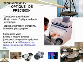 TECHNICIEN(NE) EN
OPTIQUE DE
PRÉCISION
Conception et réalisation
d'instruments d'optique de haute
technologie.
Espace, automobile, transports,
lunetterie, photographie...
Façonner le verre :
Lentilles, miroirs, prismes
(principaux composants optiques)
destinés à des télescopes, les
lasers, les caméras infrarouges,
etc.,
 