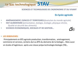 Le bac technologique STAV
SCIENCES ET TECHNOLOGIES DE L’AGRONOMIE ET DU VIVANT
En lycée agricole
 AMÉNAGEMENT, ESPACES ET TERRITOIRES (évolution du monde agricole)
 FAIT ALIMENTAIRE (alimentation, biologie, écologie, physique-chimie,
Qualité et sécurité des aliments)
 SCIENCES ÉCONOMIQUES, SOCIALES ET DE GESTION…
 LES DEBOUCHES:
Principalement en BTS agricole production, transformation, aménagement,
commerce et services, certains dut ou BTS du domaine de la biologie… Mais aussi
en écoles d’ingénieurs après une classe prépa technologie-biologie (TB)…
ROISSY
 