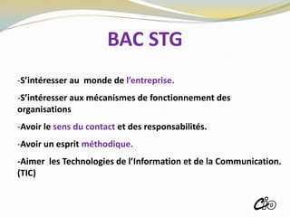 BAC STG
-S’intéresser au monde de l’entreprise.
-S’intéresser aux mécanismes de fonctionnement des
organisations
-Avoir le sens du contact et des responsabilités.
-Avoir un esprit méthodique.
-Aimer les Technologies de l’Information et de la Communication.
(TIC)
ROISSY
 