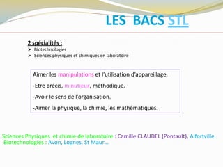 Aimer les manipulations et l’utilisation d’appareillage.
-Etre précis, minutieux, méthodique.
-Avoir le sens de l’organisation.
-Aimer la physique, la chimie, les mathématiques.
LES BACS STL
Sciences Physiques et chimie de laboratoire : Camille CLAUDEL (Pontault), Alfortville.
Biotechnologies : Avon, Lognes, St Maur…
2 spécialités :
 Biotechnologies
 Sciences physiques et chimiques en laboratoire
 