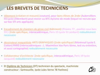 LES BREVETS DE TECHNICIENS
 Vêtement (création et mesure) (couture), pour bons élèves de 2nde (Aubervilliers
93 Lycée d’Alembert) peut mener au BTS stylisme de mode (lequel ne recrute que
sur bac STI arts appliqués)
 Encadrement de chantiers de génie civil (bâtiment) (Provins 77 , pavillon sous bois
93 ) (2nde spécifique, interacadémique, Paris 15 Lycée St Lambert) redoublement
necessaire
 dessinateur maquettiste ARTS GRAPHIQUES (2nde spécifique) (Montreuil Lycée E.
Cotton) PARIS (interacadémiques : L. Maximilien Vox Paris 6ème, test ou entretien,
et aussi cartographie) redoublement necessaire
 Collaborateur d’architecte (2nde spécifique, interacadémique, Paris 19 lycée
Jacquard) redoublement necessaire
 Et Diplôme de Technicien (DT) technicien du spectacle, machiniste
constructeur : Sartrouville, lycée Jules Verne 78 Yvelines)
ROISSY
 