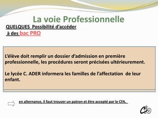 La voie Professionnelle
QUELQUES Possibilité d’accéder
à des bac PRO
L’élève doit remplir un dossier d’admission en première
professionnelle, les procédures seront précisées ultérieurement.
Le lycée C. ADER informera les familles de l’affectation de leur
enfant.
ROISSY
en alternance, il faut trouver un patron et être accepté par le CFA.
 