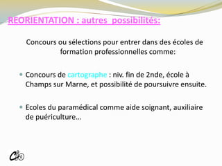 REORIENTATION : autres possibilités:
Concours ou sélections pour entrer dans des écoles de
formation professionnelles comme:
 Concours de cartographe : niv. fin de 2nde, école à
Champs sur Marne, et possibilité de poursuivre ensuite.
 Ecoles du paramédical comme aide soignant, auxiliaire
de puériculture…
ROISSY
 