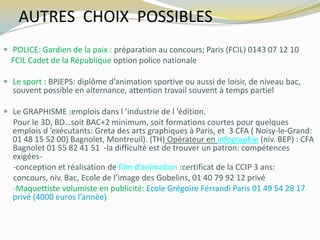 AUTRES CHOIX POSSIBLES
 POLICE: Gardien de la paix : préparation au concours; Paris (FCIL) 0143 07 12 10
FCIL Cadet de la République option police nationale
 Le sport : BPJEPS: diplôme d’animation sportive ou aussi de loisir, de niveau bac,
souvent possible en alternance, attention travail souvent à temps partiel
 Le GRAPHISME :emplois dans l ’industrie de l ’édition.
Pour le 3D, BD…soit BAC+2 minimum, soit formations courtes pour quelques
emplois d ’exécutants: Greta des arts graphiques à Paris, et 3 CFA ( Noisy-le-Grand:
01 48 15 52 00) Bagnolet, Montreuil). (TH) Opérateur en infographie (niv. BEP) : CFA
Bagnolet 01 55 82 41 51 -la difficulté est de trouver un patron: compétences
exigées-
-conception et réalisation de film d’animation :certificat de la CCIP 3 ans:
concours, niv. Bac, Ecole de l’image des Gobelins, 01 40 79 92 12 privé
-Maquettiste volumiste en publicité: Ecole Grégoire Férrandi Paris 01 49 54 28 17
privé (4000 euros l’année)
 