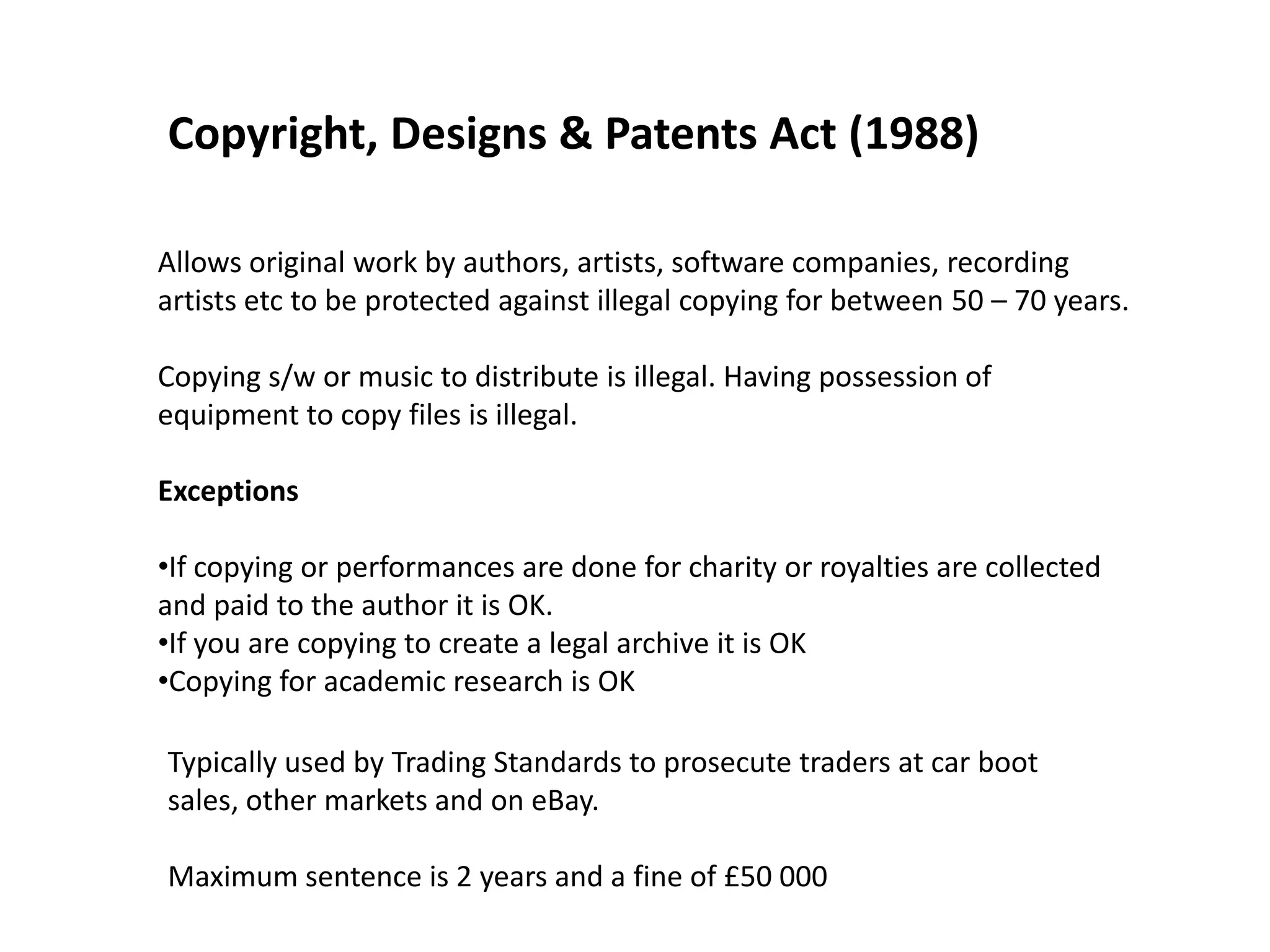 Copyright, Designs & Patents Act (1988)

Allows original work by authors, artists, software companies, recording
artists etc to be protected against illegal copying for between 50 – 70 years.

Copying s/w or music to distribute is illegal. Having possession of
equipment to copy files is illegal.

Exceptions

•If copying or performances are done for charity or royalties are collected
and paid to the author it is OK.
•If you are copying to create a legal archive it is OK
•Copying for academic research is OK

Typically used by Trading Standards to prosecute traders at car boot
sales, other markets and on eBay.

Maximum sentence is 2 years and a fine of £50 000
 