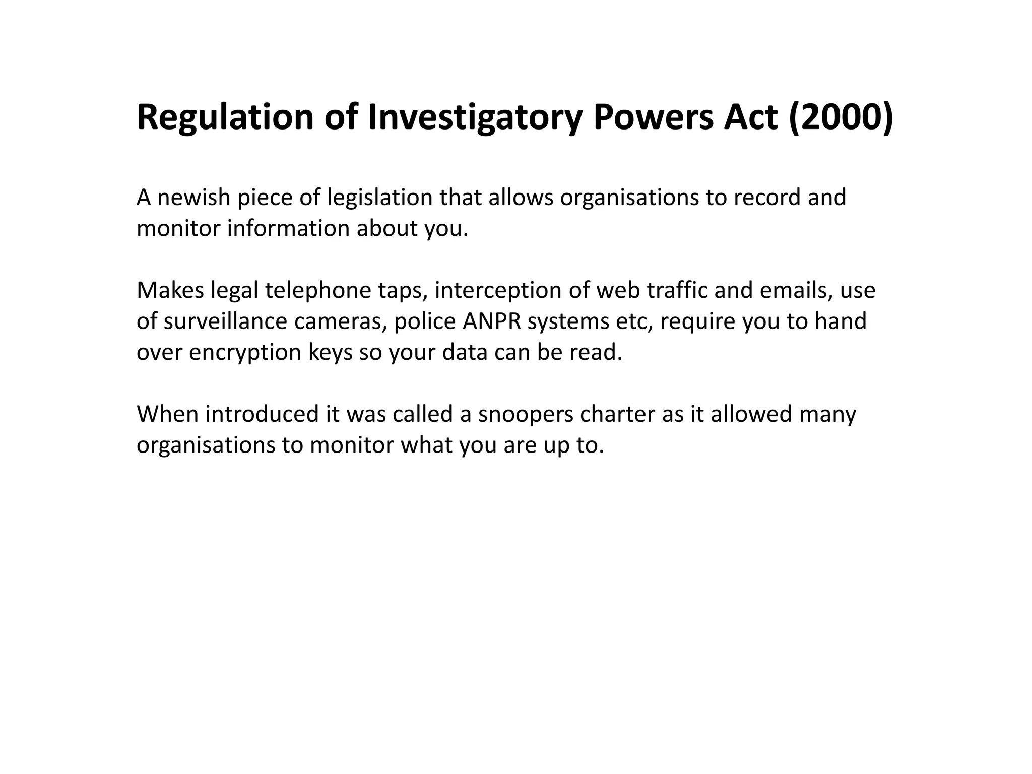 Regulation of Investigatory Powers Act (2000)
A newish piece of legislation that allows organisations to record and
monitor information about you.

Makes legal telephone taps, interception of web traffic and emails, use
of surveillance cameras, police ANPR systems etc, require you to hand
over encryption keys so your data can be read.

When introduced it was called a snoopers charter as it allowed many
organisations to monitor what you are up to.
 