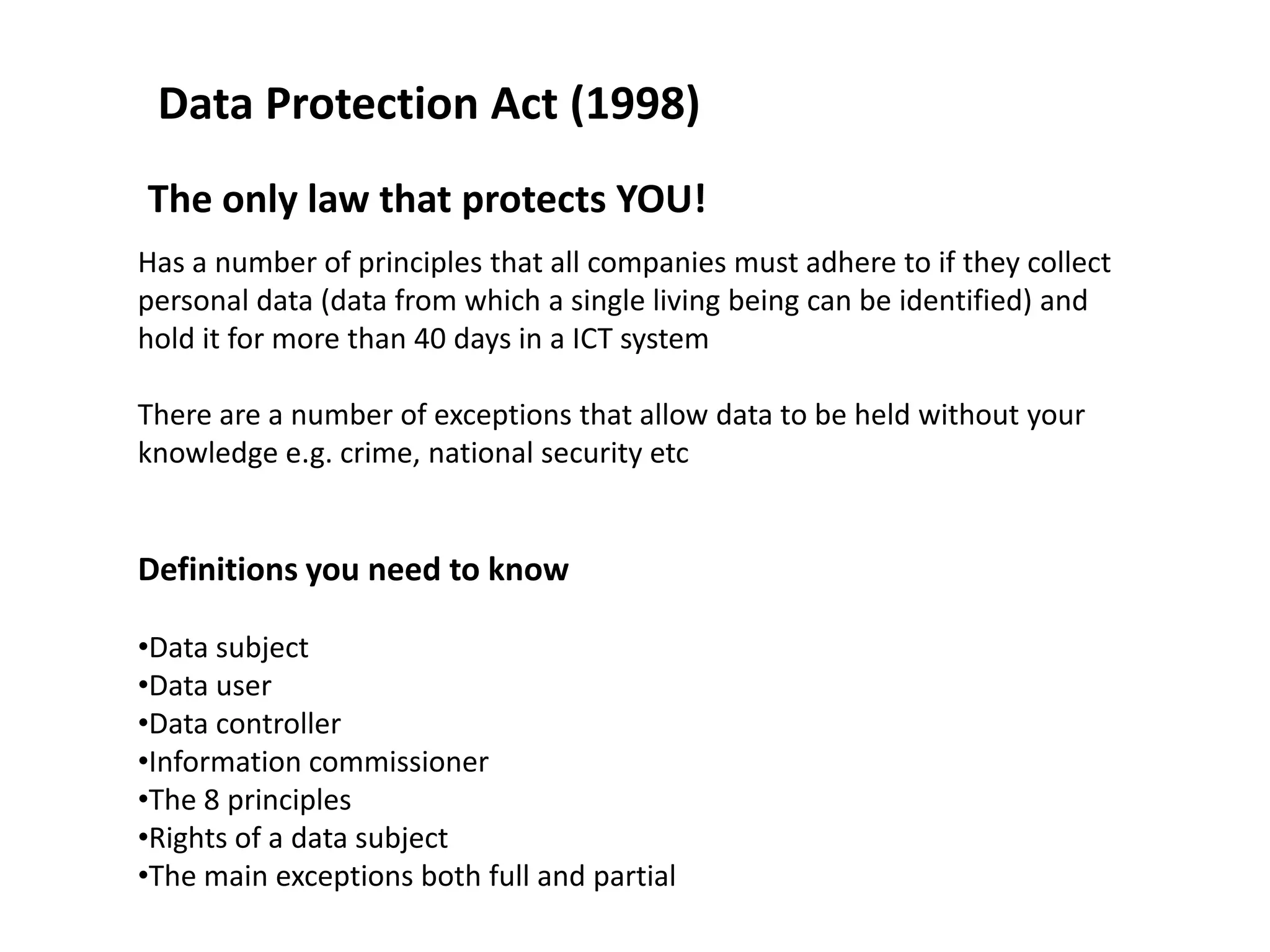 Data Protection Act (1998)
The only law that protects YOU!
Has a number of principles that all companies must adhere to if they collect
personal data (data from which a single living being can be identified) and
hold it for more than 40 days in a ICT system

There are a number of exceptions that allow data to be held without your
knowledge e.g. crime, national security etc


Definitions you need to know

•Data subject
•Data user
•Data controller
•Information commissioner
•The 8 principles
•Rights of a data subject
•The main exceptions both full and partial
 